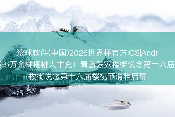 滚球软件(中国)2026世界杯官方IOS|Android手机app下载 5万余株樱桃大丰充！青岛张家楼街说念第十六届樱桃节清雅启幕