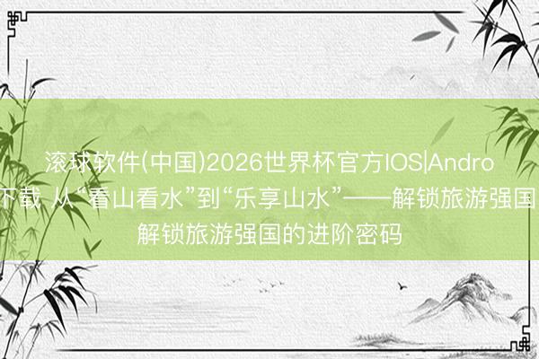 滚球软件(中国)2026世界杯官方IOS|Android手机app下载 从“看山看水”到“乐享山水”——解锁旅游强国的进阶密码