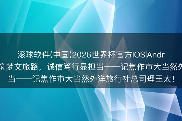 滚球软件(中国)2026世界杯官方IOS|Android手机app下载 匠心筑梦文旅路，诚信笃行显担当——记焦作市大当然外洋旅行社总司理王太！