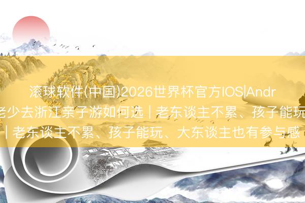 滚球软件(中国)2026世界杯官方IOS|Android手机app下载 一家老少去浙江亲子游如何选 | 老东谈主不累、孩子能玩、大东谈主也有参与感