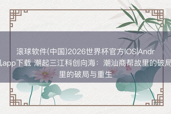 滚球软件(中国)2026世界杯官方IOS|Android手机app下载 潮起三江科创向海：潮汕商帮故里的破局与重生
