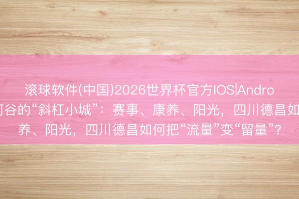 滚球软件(中国)2026世界杯官方IOS|Android手机app下载 耐心河谷的“斜杠小城”：赛事、康养、阳光，四川德昌如何把“流量”变“留量”？