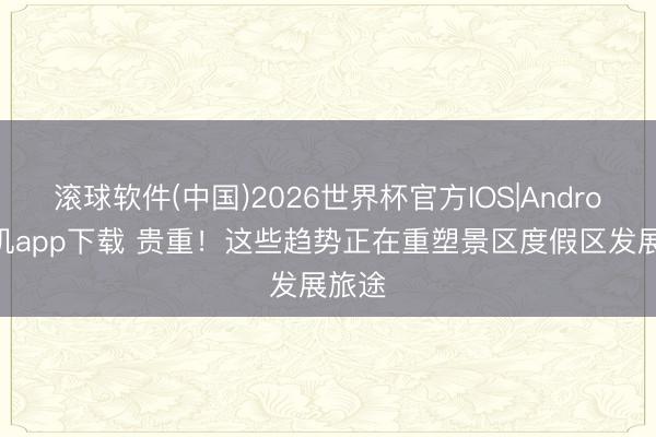 滚球软件(中国)2026世界杯官方IOS|Android手机app下载 贵重！这些趋势正在重塑景区度假区发展旅途