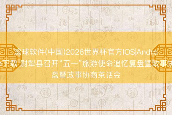滚球软件(中国)2026世界杯官方IOS|Android手机app下载 尉犁县召开“五一”旅游使命追忆复盘暨政事协商茶话会