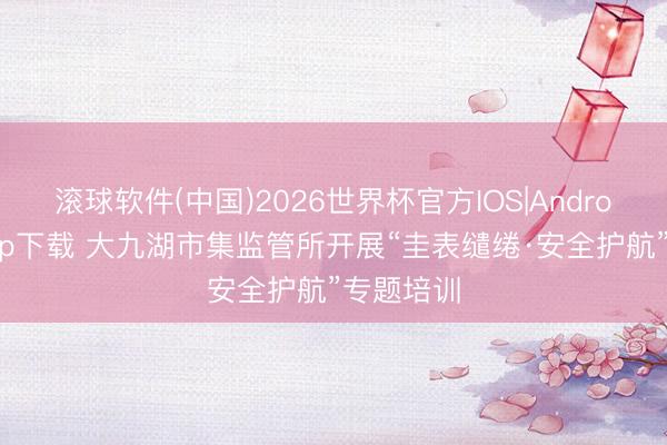 滚球软件(中国)2026世界杯官方IOS|Android手机app下载 大九湖市集监管所开展“圭表缱绻·安全护航”专题培训