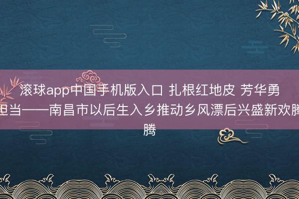 滚球app中国手机版入口 扎根红地皮 芳华勇担当——南昌市以后生入乡推动乡风漂后兴盛新欢腾
