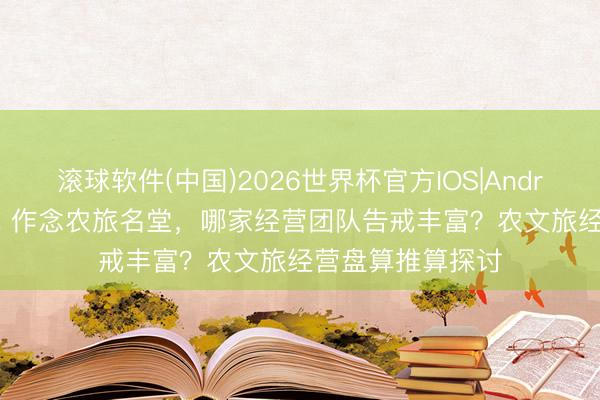 滚球软件(中国)2026世界杯官方IOS|Android手机app下载 作念农旅名堂，哪家经营团队告戒丰富？农文旅经营盘算推算探讨