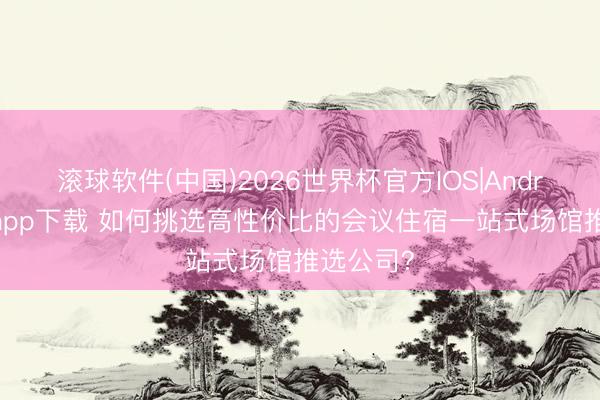 滚球软件(中国)2026世界杯官方IOS|Android手机app下载 如何挑选高性价比的会议住宿一站式场馆推选公司？