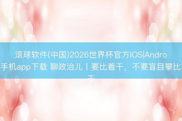 滚球软件(中国)2026世界杯官方IOS|Android手机app下载 聊政治儿丨要比着干，不要盲目攀比干