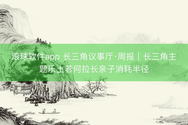 滚球软件app 长三角议事厅·周报|长三角主题乐土若何拉长亲子消耗半径