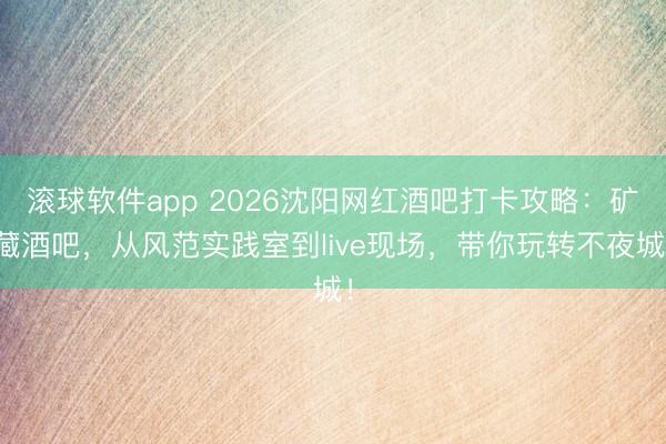 滚球软件app 2026沈阳网红酒吧打卡攻略：矿藏酒吧，从风范实践室到live现场，带你玩转不夜城！