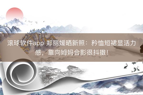 滚球软件app 郑丽媛晒新照：矜恤短裙显活力感，靠向姆妈合影很抖擞！