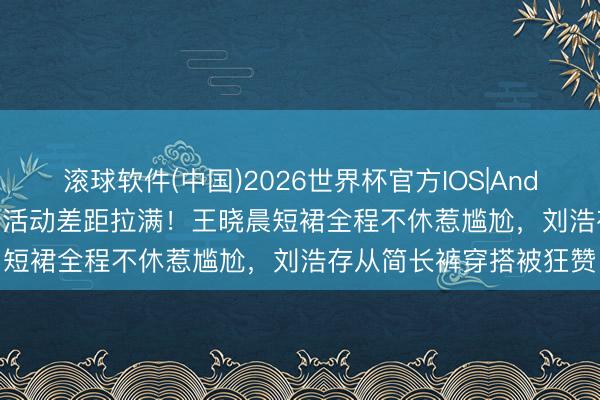 滚球软件(中国)2026世界杯官方IOS|Android手机app下载 同场活动差距拉满!王晓晨短裙全程不休惹尴尬,刘浩存从简长裤穿搭被狂赞