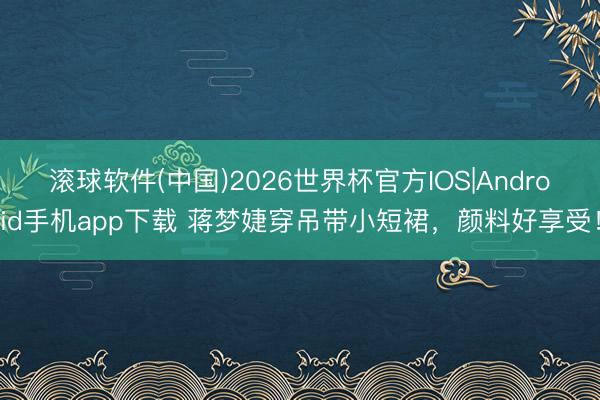 滚球软件(中国)2026世界杯官方IOS|Android手机app下载 蒋梦婕穿吊带小短裙,颜料好享受!