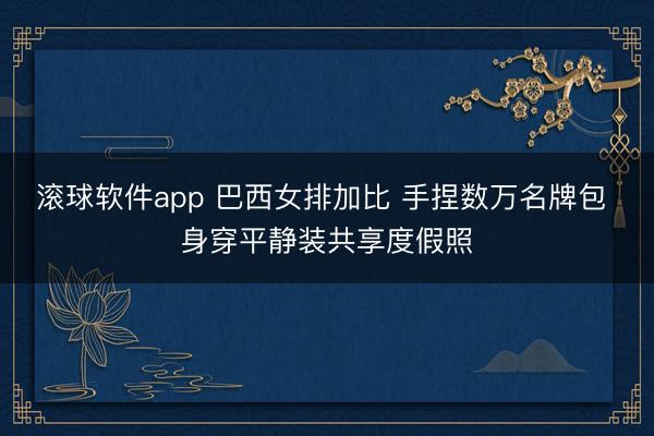 滚球软件app 巴西女排加比 手捏数万名牌包 身穿平静装共享度假照