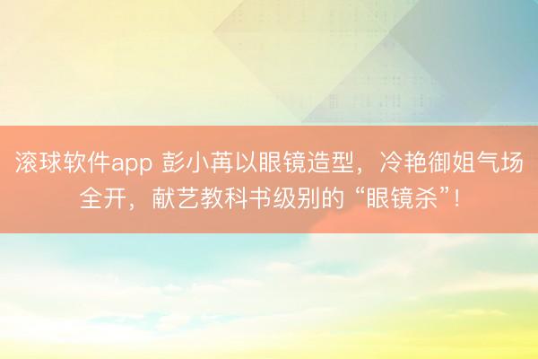 滚球软件app 彭小苒以眼镜造型，冷艳御姐气场全开，献艺教科书级别的 “眼镜杀”！