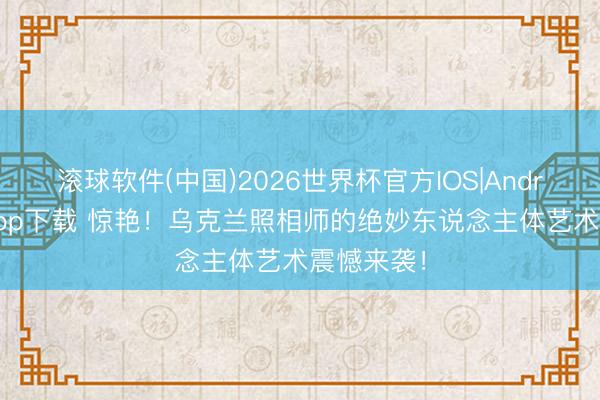 滚球软件(中国)2026世界杯官方IOS|Android手机app下载 惊艳！乌克兰照相师的绝妙东说念主体艺术震憾来袭！