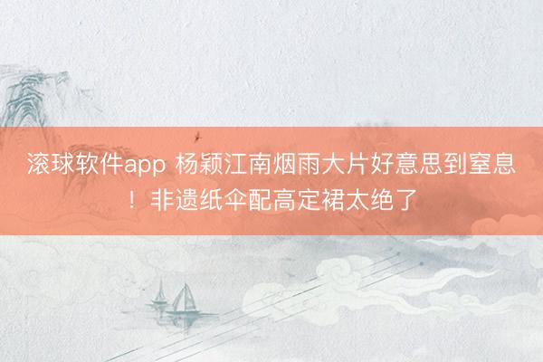 滚球软件app 杨颖江南烟雨大片好意思到窒息！非遗纸伞配高定裙太绝了
