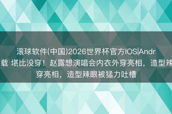 滚球软件(中国)2026世界杯官方IOS|Android手机app下载 堪比没穿!赵露想演唱会内衣外穿亮相,造型辣眼被猛力吐槽