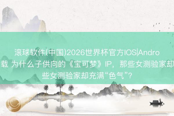 滚球软件(中国)2026世界杯官方IOS|Android手机app下载 为什么子供向的《宝可梦》IP，那些女测验家却充满“色气”？