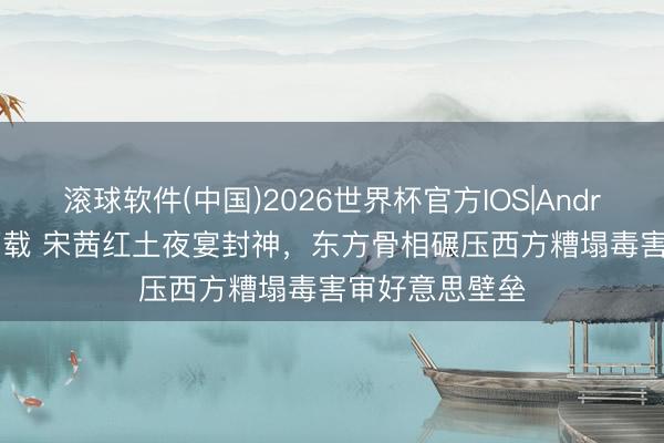 滚球软件(中国)2026世界杯官方IOS|Android手机app下载 宋茜红土夜宴封神，东方骨相碾压西方糟塌毒害审好意思壁垒