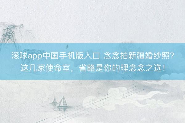 滚球app中国手机版入口 念念拍新疆婚纱照？这几家使命室，省略是你的理念念之选！
