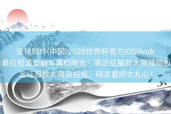 滚球软件(中国)2026世界杯官方IOS|Android手机app下载 金晨红毯造型翻车真相曝光!高定征服放大肩颈短板,网友直呼太扎心!