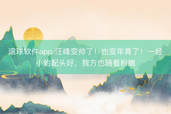 滚球软件app 汪峰变帅了！也变年青了！一经小的配头好，我方也随着粉嫩