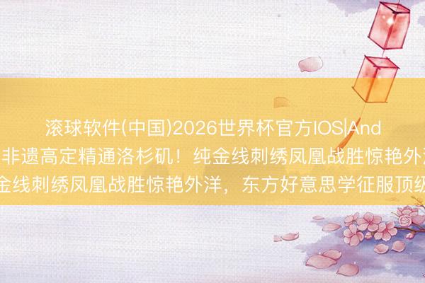 滚球软件(中国)2026世界杯官方IOS|Android手机app下载 虞书欣非遗高定精通洛杉矶！纯金线刺绣凤凰战胜惊艳外洋，东方好意思学征服顶级盛典