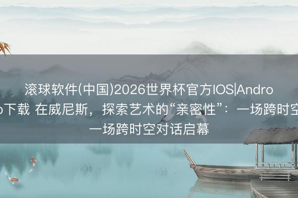 滚球软件(中国)2026世界杯官方IOS|Android手机app下载 在威尼斯，探索艺术的“亲密性”：一场跨时空对话启幕