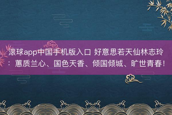 滚球app中国手机版入口 好意思若天仙林志玲:蕙质兰心、国色天香、倾国倾城、旷世青春!