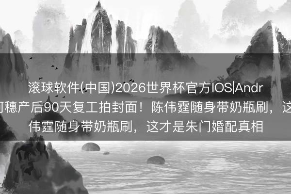 滚球软件(中国)2026世界杯官方IOS|Android手机app下载 何穗产后90天复工拍封面！陈伟霆随身带奶瓶刷，这才是朱门婚配真相