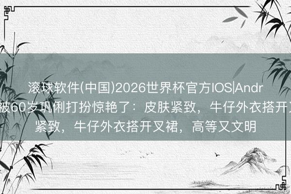 滚球软件(中国)2026世界杯官方IOS|Android手机app下载 被60岁巩俐打扮惊艳了:皮肤紧致,牛仔外衣搭开叉裙,高等又文明
