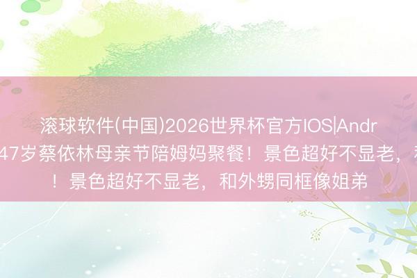 滚球软件(中国)2026世界杯官方IOS|Android手机app下载 47岁蔡依林母亲节陪姆妈聚餐！景色超好不显老，和外甥同框像姐弟