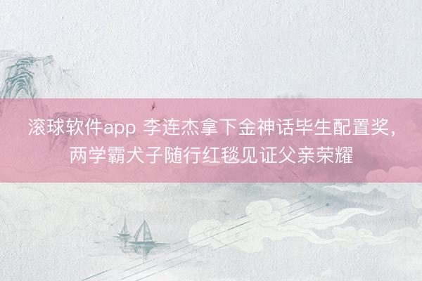 滚球软件app 李连杰拿下金神话毕生配置奖，两学霸犬子随行红毯见证父亲荣耀