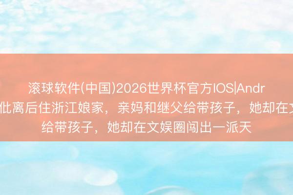 滚球软件(中国)2026世界杯官方IOS|Android手机app下载 仳离后住浙江娘家，亲妈和继父给带孩子，她却在文娱圈闯出一派天