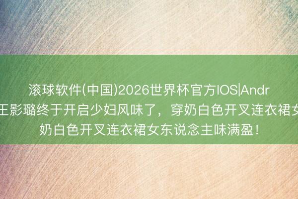 滚球软件(中国)2026世界杯官方IOS|Android手机app下载 王影璐终于开启少妇风味了,穿奶白色开叉连衣裙女东说念主味满盈!