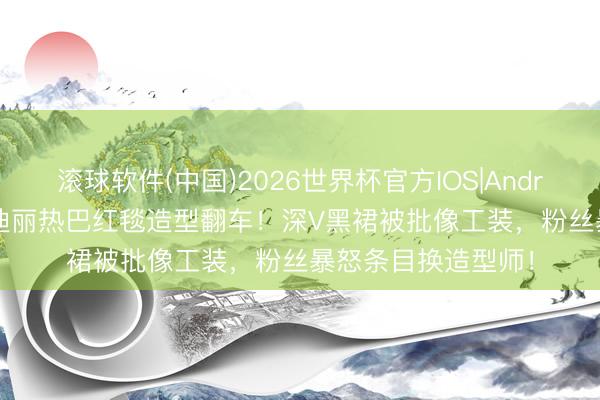 滚球软件(中国)2026世界杯官方IOS|Android手机app下载 迪丽热巴红毯造型翻车!深V黑裙被批像工装,粉丝暴怒条目换造型师!
