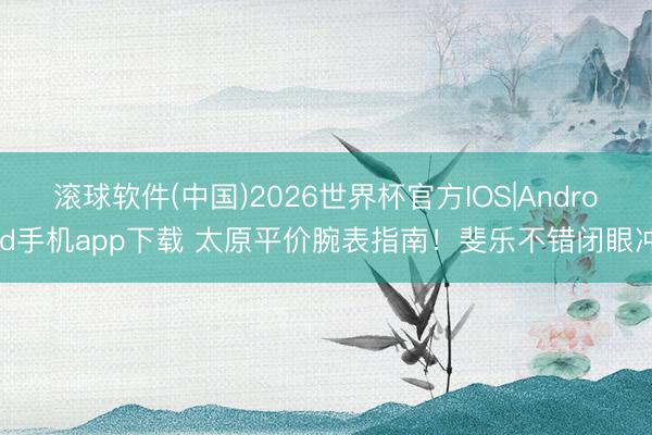 滚球软件(中国)2026世界杯官方IOS|Android手机app下载 太原平价腕表指南！斐乐不错闭眼冲