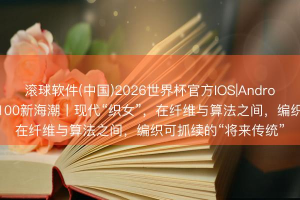 滚球软件(中国)2026世界杯官方IOS|Android手机app下载 东方100新海潮丨现代“织女”,在纤维与算法之间,编织可抓续的“将来传统”