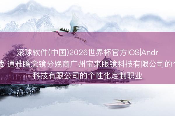 滚球软件(中国)2026世界杯官方IOS|Android手机app下载 通雅瞻念镜分娩商广州宝来眼镜科技有限公司的个性化定制职业