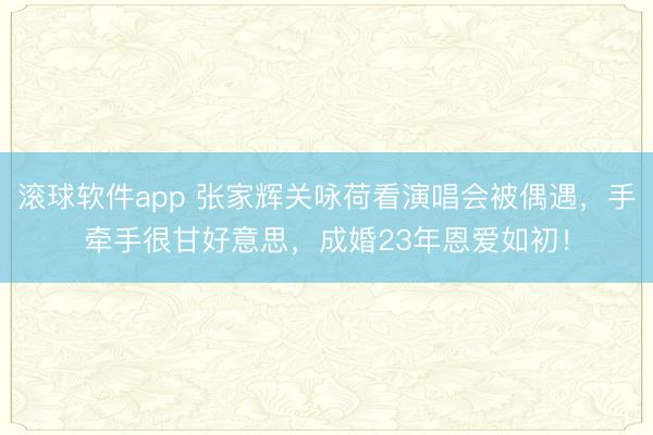 滚球软件app 张家辉关咏荷看演唱会被偶遇，手牵手很甘好意思，成婚23年恩爱如初！