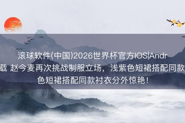 滚球软件(中国)2026世界杯官方IOS|Android手机app下载 赵今麦再次挑战制服立场，浅紫色短裙搭配同款衬衣分外惊艳！