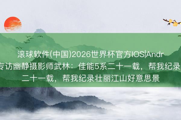 滚球软件(中国)2026世界杯官方IOS|Android手机app下载 专访幽静摄影师武林：佳能5系二十一载，帮我纪录壮丽江山好意思景