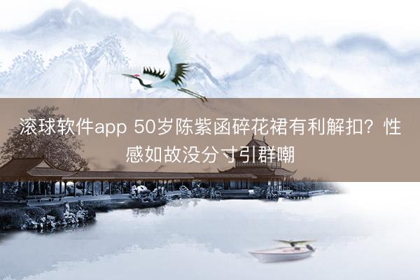 滚球软件app 50岁陈紫函碎花裙有利解扣？性感如故没分寸引群嘲