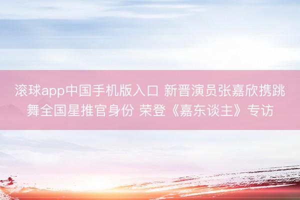滚球app中国手机版入口 新晋演员张嘉欣携跳舞全国星推官身份 荣登《嘉东谈主》专访