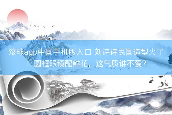 滚球app中国手机版入口 刘诗诗民国造型火了！圆框眼镜配鲜花，这气质谁不爱？