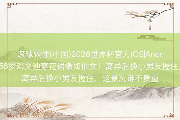 滚球软件(中国)2026世界杯官方IOS|Android手机app下载 56岁邓文迪穿花裙嫩如仙女！离异后换小男友握住，这景况谁不贵重