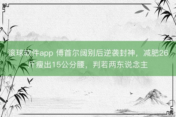 滚球软件app 傅首尔阔别后逆袭封神，减肥26斤瘦出15公分腰，判若两东说念主