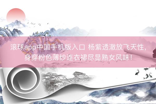滚球app中国手机版入口 杨紫透澈放飞天性，身穿粉色薄纱连衣裙尽显熟女风味！